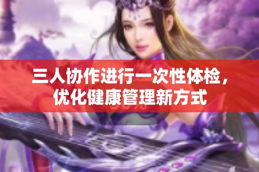 三人协作进行一次性体检，优化健康管理新方式