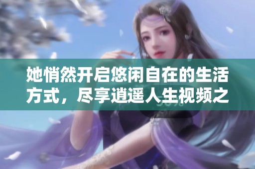她悄然开启悠闲自在的生活方式，尽享逍遥人生视频之旅