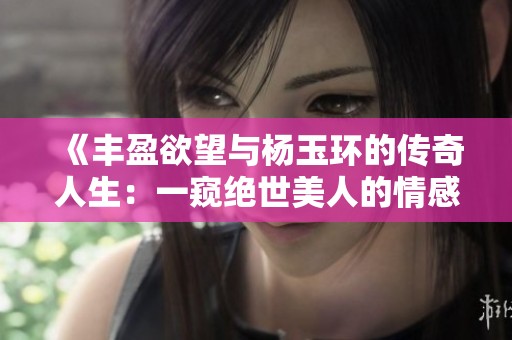 《丰盈欲望与杨玉环的传奇人生：一窥绝世美人的情感世界》