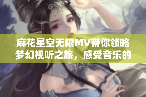 麻花星空无限MV带你领略梦幻视听之旅，感受音乐的魅力与深度