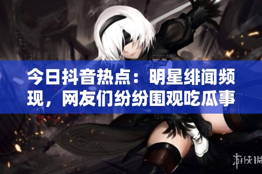 今日抖音热点：明星绯闻频现，网友们纷纷围观吃瓜事件