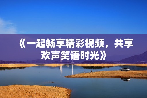 《一起畅享精彩视频，共享欢声笑语时光》