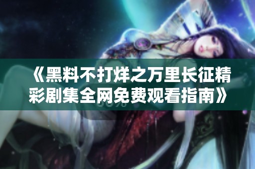 《黑料不打烊之万里长征精彩剧集全网免费观看指南》