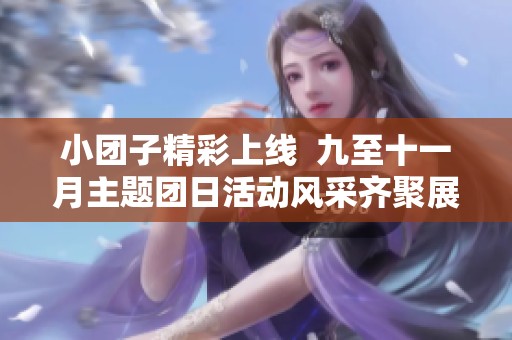 小团子精彩上线  九至十一月主题团日活动风采齐聚展示