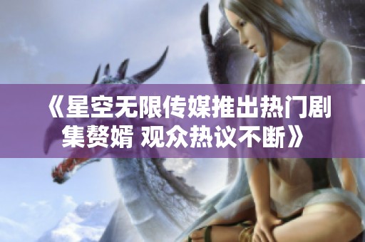 《星空无限传媒推出热门剧集赘婿 观众热议不断》