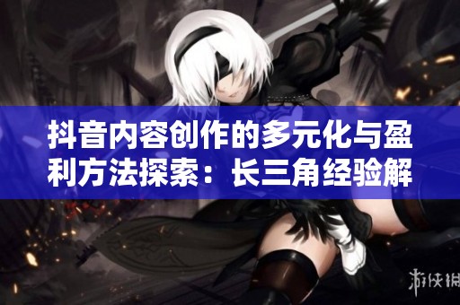 抖音内容创作的多元化与盈利方法探索：长三角经验解析