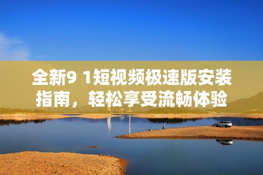 全新9 1短视频极速版安装指南，轻松享受流畅体验