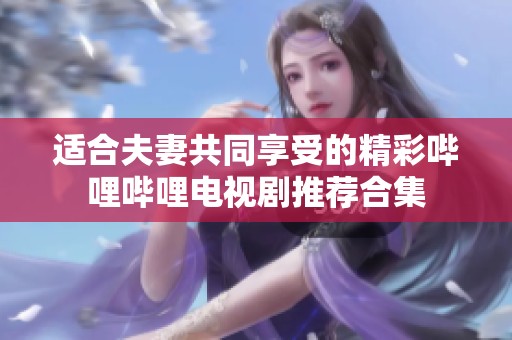 适合夫妻共同享受的精彩哔哩哔哩电视剧推荐合集