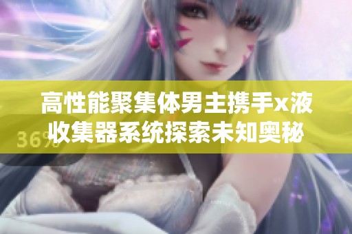 高性能聚集体男主携手x液收集器系统探索未知奥秘