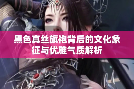 黑色真丝旗袍背后的文化象征与优雅气质解析