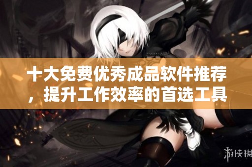 十大免费优秀成品软件推荐，提升工作效率的首选工具