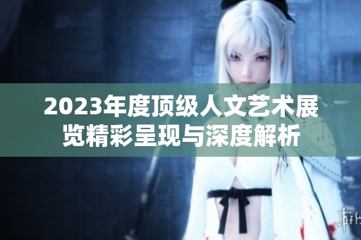 2023年度顶级人文艺术展览精彩呈现与深度解析