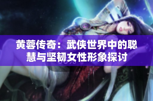 黄蓉传奇：武侠世界中的聪慧与坚韧女性形象探讨