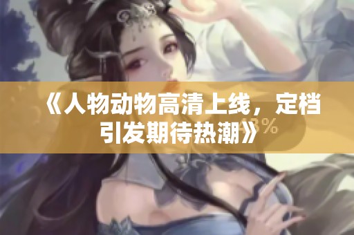 《人物动物高清上线，定档引发期待热潮》