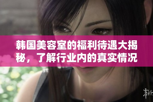 韩国美容室的福利待遇大揭秘，了解行业内的真实情况