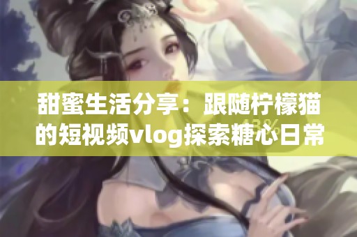 甜蜜生活分享：跟随柠檬猫的短视频vlog探索糖心日常