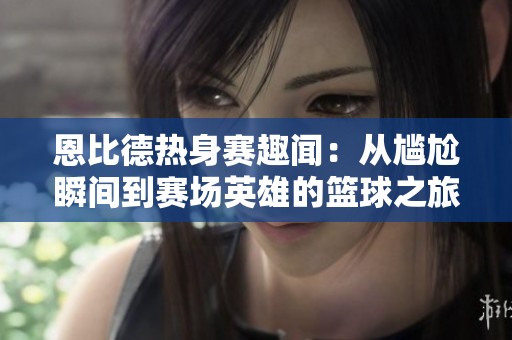 恩比德热身赛趣闻：从尴尬瞬间到赛场英雄的篮球之旅