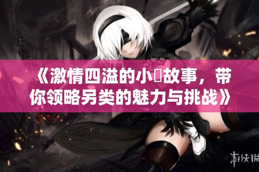 《激情四溢的小泬故事，带你领略另类的魅力与挑战》