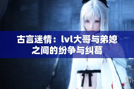 古言迷情：lvl大哥与弟媳之间的纷争与纠葛