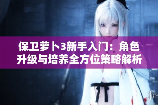 保卫萝卜3新手入门：角色升级与培养全方位策略解析