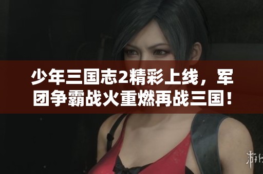 少年三国志2精彩上线，军团争霸战火重燃再战三国！