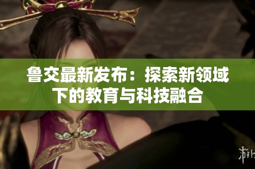 鲁交最新发布：探索新领域下的教育与科技融合