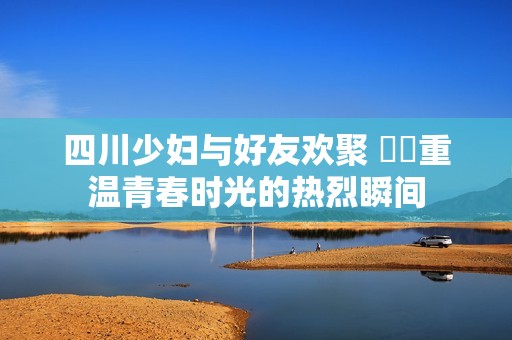 四川少妇与好友欢聚 槡槡重温青春时光的热烈瞬间