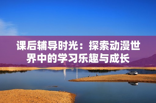 课后辅导时光：探索动漫世界中的学习乐趣与成长