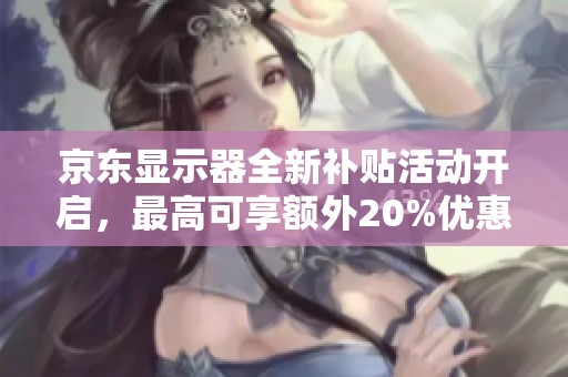 京东显示器全新补贴活动开启，最高可享额外20%优惠！