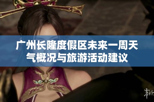 广州长隆度假区未来一周天气概况与旅游活动建议
