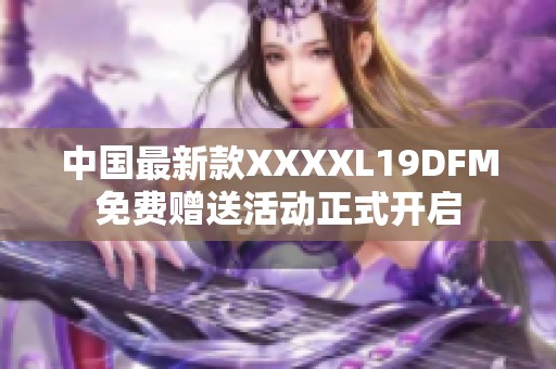 中国最新款XXXXL19DFM免费赠送活动正式开启