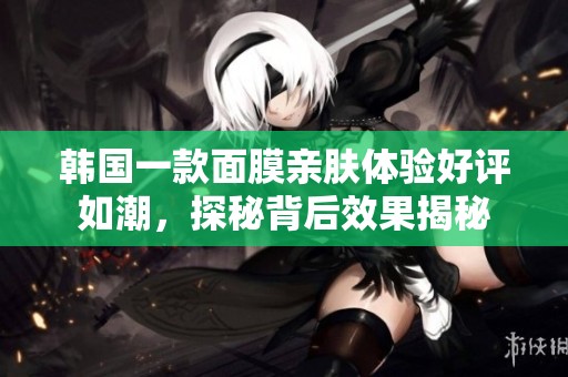 韩国一款面膜亲肤体验好评如潮，探秘背后效果揭秘