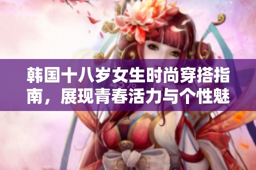 韩国十八岁女生时尚穿搭指南，展现青春活力与个性魅力