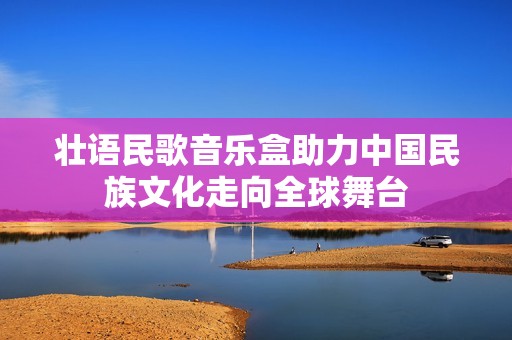壮语民歌音乐盒助力中国民族文化走向全球舞台