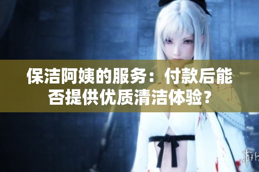 保洁阿姨的服务：付款后能否提供优质清洁体验？