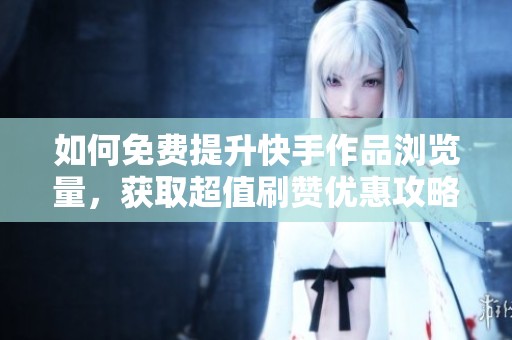 如何免费提升快手作品浏览量，获取超值刷赞优惠攻略