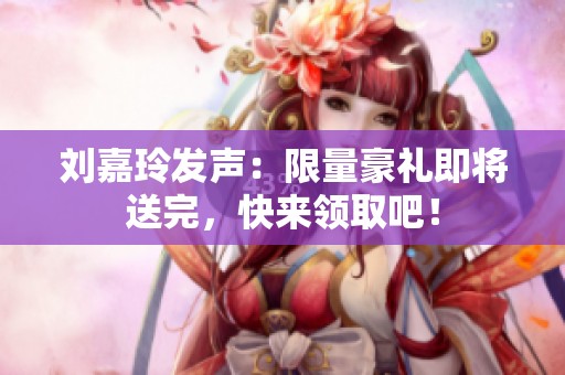 刘嘉玲发声：限量豪礼即将送完，快来领取吧！