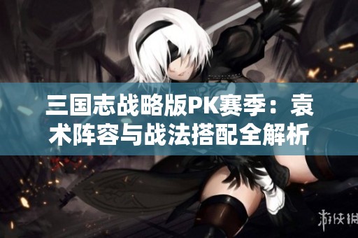 三国志战略版PK赛季：袁术阵容与战法搭配全解析
