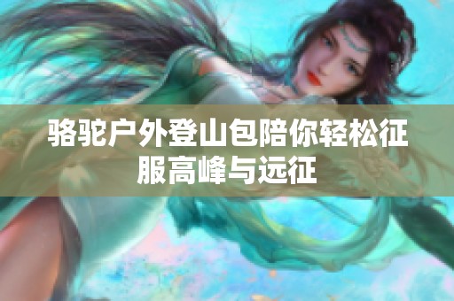 骆驼户外登山包陪你轻松征服高峰与远征