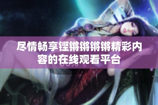 尽情畅享铿锵锵锵锵精彩内容的在线观看平台