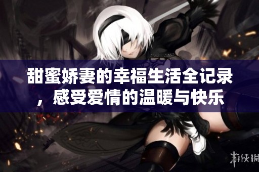 甜蜜娇妻的幸福生活全记录，感受爱情的温暖与快乐