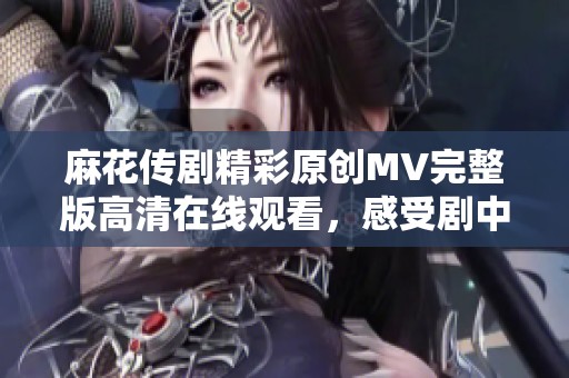 麻花传剧精彩原创MV完整版高清在线观看，感受剧中魅力与情感
