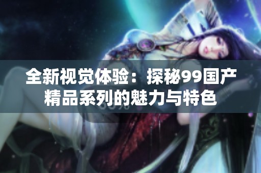 全新视觉体验：探秘99国产精品系列的魅力与特色