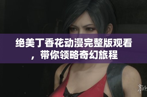 绝美丁香花动漫完整版观看，带你领略奇幻旅程