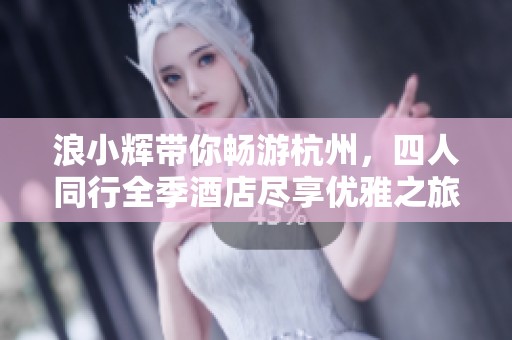 浪小辉带你畅游杭州，四人同行全季酒店尽享优雅之旅