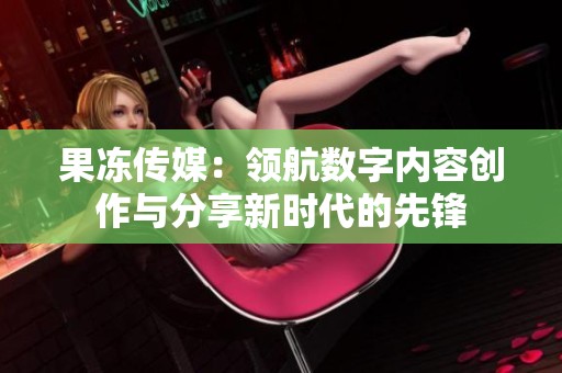 果冻传媒：领航数字内容创作与分享新时代的先锋