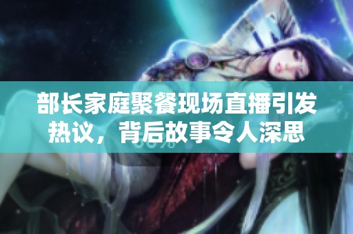部长家庭聚餐现场直播引发热议，背后故事令人深思