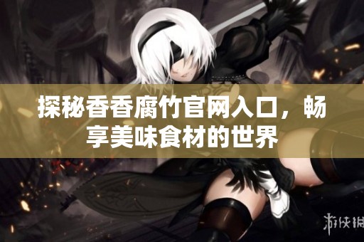 探秘香香腐竹官网入口，畅享美味食材的世界