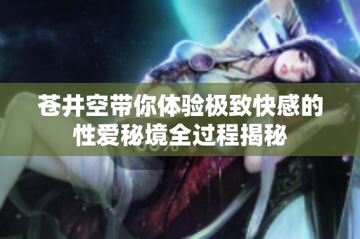 苍井空带你体验极致快感的性爱秘境全过程揭秘