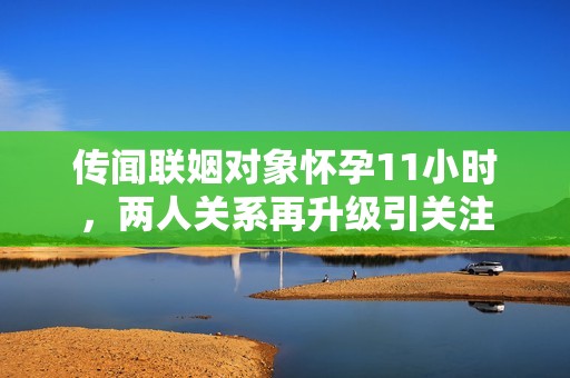 传闻联姻对象怀孕11小时，两人关系再升级引关注